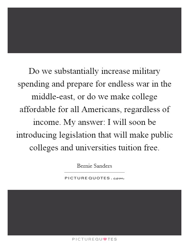 Do we substantially increase military spending and prepare for endless war in the middle-east, or do we make college affordable for all Americans, regardless of income. My answer: I will soon be introducing legislation that will make public colleges and universities tuition free Picture Quote #1