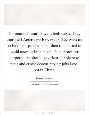 Corporations can’t have it both ways. They can’t tell Americans how much they want us to buy their products, but then run abroad to avoid taxes or hire cheap labor. American corporations should pay their fair share of taxes and create decent-paying jobs here - not in China Picture Quote #1