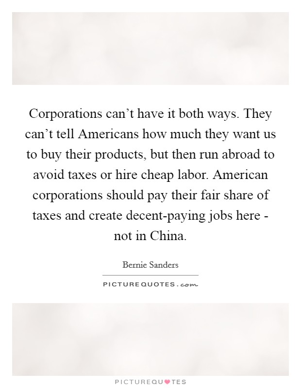 Corporations can't have it both ways. They can't tell Americans how much they want us to buy their products, but then run abroad to avoid taxes or hire cheap labor. American corporations should pay their fair share of taxes and create decent-paying jobs here - not in China Picture Quote #1