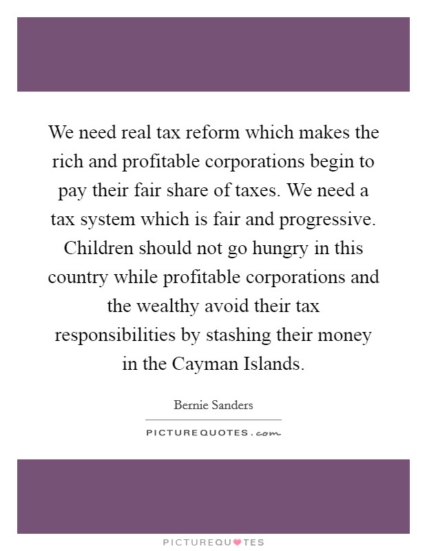 We need real tax reform which makes the rich and profitable corporations begin to pay their fair share of taxes. We need a tax system which is fair and progressive. Children should not go hungry in this country while profitable corporations and the wealthy avoid their tax responsibilities by stashing their money in the Cayman Islands Picture Quote #1