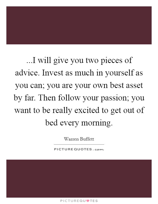 ...I will give you two pieces of advice. Invest as much in yourself as you can; you are your own best asset by far. Then follow your passion; you want to be really excited to get out of bed every morning Picture Quote #1