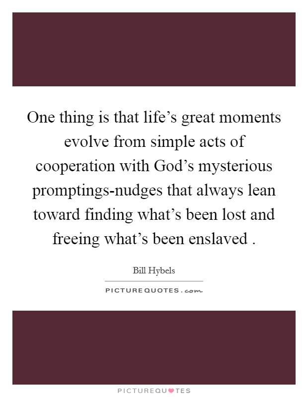 One thing is that life's great moments evolve from simple acts of cooperation with God's mysterious promptings-nudges that always lean toward finding what's been lost and freeing what's been enslaved Picture Quote #1