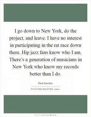 I go down to New York, do the project, and leave. I have no interest in participating in the rat race down there. Hip jazz fans know who I am. There’s a generation of musicians in New York who know my records better than I do Picture Quote #1