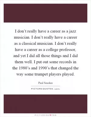 I don’t really have a career as a jazz musician. I don’t really have a career as a classical musician. I don’t really have a career as a college professor, and yet I did all those things and I did them well. I put out some records in the 1980’s and 1990’s that changed the way some trumpet players played Picture Quote #1