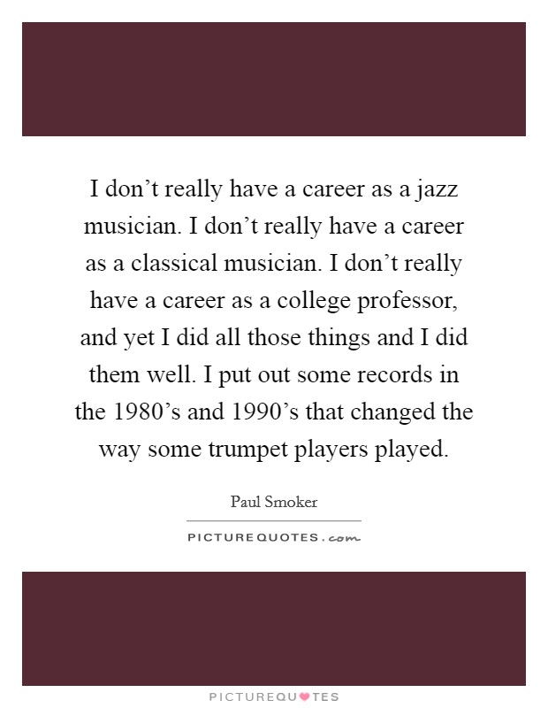 I don't really have a career as a jazz musician. I don't really have a career as a classical musician. I don't really have a career as a college professor, and yet I did all those things and I did them well. I put out some records in the 1980's and 1990's that changed the way some trumpet players played Picture Quote #1