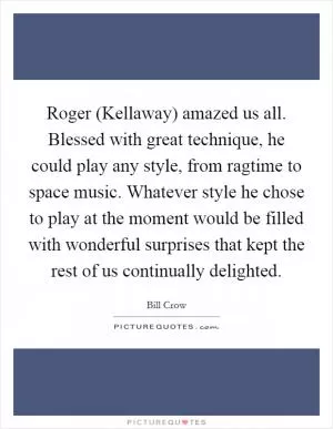Roger (Kellaway) amazed us all. Blessed with great technique, he could play any style, from ragtime to space music. Whatever style he chose to play at the moment would be filled with wonderful surprises that kept the rest of us continually delighted Picture Quote #1