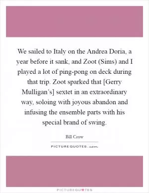 We sailed to Italy on the Andrea Doria, a year before it sank, and Zoot (Sims) and I played a lot of ping-pong on deck during that trip. Zoot sparked that [Gerry Mulligan’s] sextet in an extraordinary way, soloing with joyous abandon and infusing the ensemble parts with his special brand of swing Picture Quote #1
