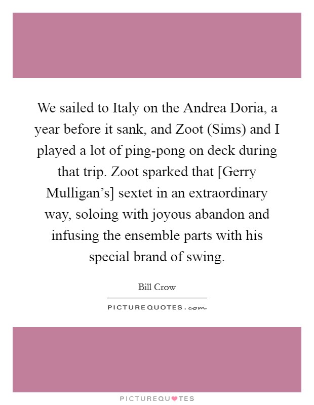 We sailed to Italy on the Andrea Doria, a year before it sank, and Zoot (Sims) and I played a lot of ping-pong on deck during that trip. Zoot sparked that [Gerry Mulligan's] sextet in an extraordinary way, soloing with joyous abandon and infusing the ensemble parts with his special brand of swing Picture Quote #1