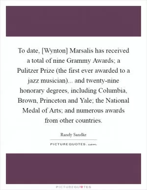 To date, [Wynton] Marsalis has received a total of nine Grammy Awards; a Pulitzer Prize (the first ever awarded to a jazz musician)... and twenty-nine honorary degrees, including Columbia, Brown, Princeton and Yale; the National Medal of Arts; and numerous awards from other countries Picture Quote #1