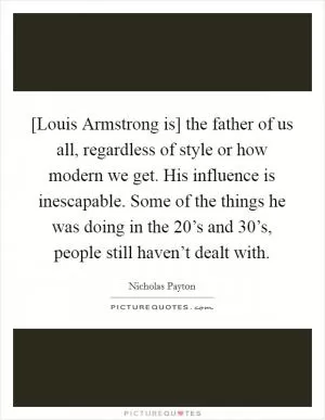 [Louis Armstrong is] the father of us all, regardless of style or how modern we get. His influence is inescapable. Some of the things he was doing in the 20’s and 30’s, people still haven’t dealt with Picture Quote #1