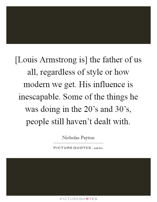[Louis Armstrong is] the father of us all, regardless of style or how modern we get. His influence is inescapable. Some of the things he was doing in the 20's and 30's, people still haven't dealt with Picture Quote #1