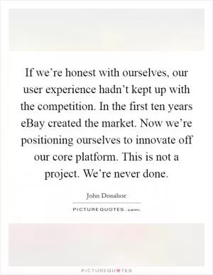 If we’re honest with ourselves, our user experience hadn’t kept up with the competition. In the first ten years eBay created the market. Now we’re positioning ourselves to innovate off our core platform. This is not a project. We’re never done Picture Quote #1