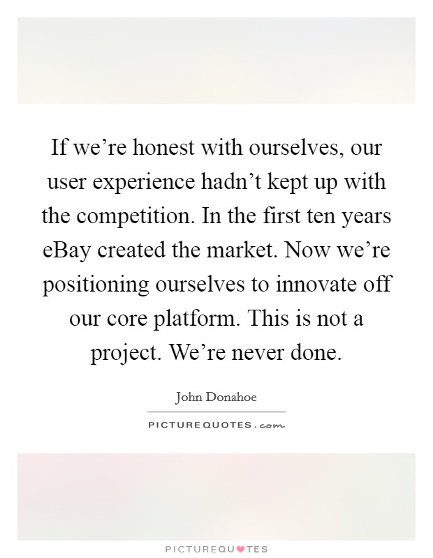 If we're honest with ourselves, our user experience hadn't kept up with the competition. In the first ten years eBay created the market. Now we're positioning ourselves to innovate off our core platform. This is not a project. We're never done Picture Quote #1