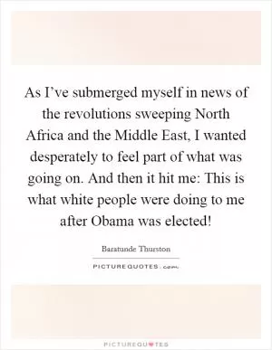 As I’ve submerged myself in news of the revolutions sweeping North Africa and the Middle East, I wanted desperately to feel part of what was going on. And then it hit me: This is what white people were doing to me after Obama was elected! Picture Quote #1