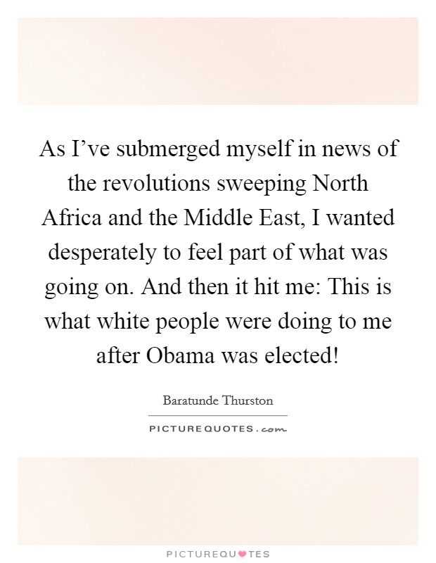 As I've submerged myself in news of the revolutions sweeping North Africa and the Middle East, I wanted desperately to feel part of what was going on. And then it hit me: This is what white people were doing to me after Obama was elected! Picture Quote #1