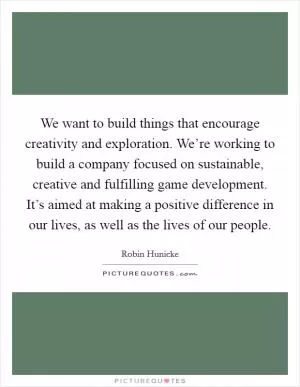 We want to build things that encourage creativity and exploration. We’re working to build a company focused on sustainable, creative and fulfilling game development. It’s aimed at making a positive difference in our lives, as well as the lives of our people Picture Quote #1