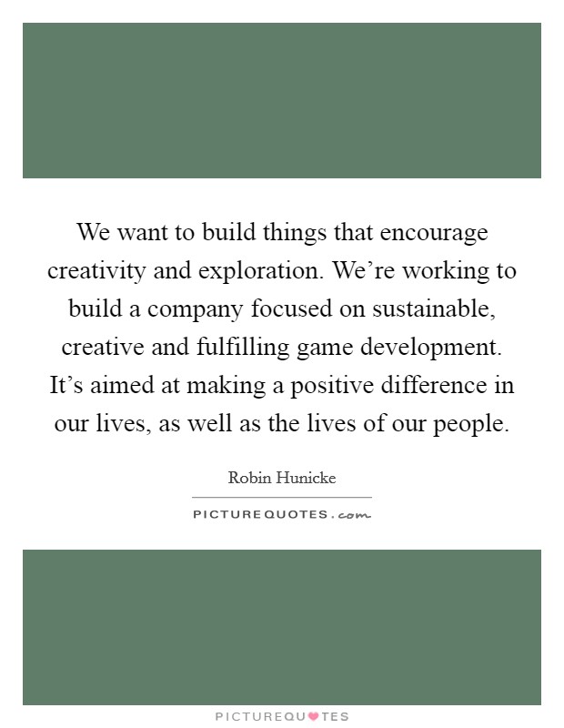 We want to build things that encourage creativity and exploration. We're working to build a company focused on sustainable, creative and fulfilling game development. It's aimed at making a positive difference in our lives, as well as the lives of our people Picture Quote #1