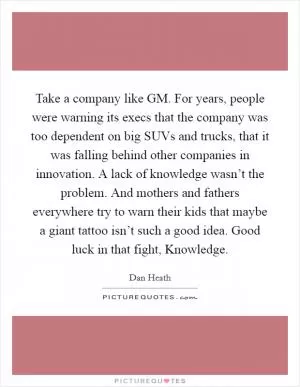 Take a company like GM. For years, people were warning its execs that the company was too dependent on big SUVs and trucks, that it was falling behind other companies in innovation. A lack of knowledge wasn’t the problem. And mothers and fathers everywhere try to warn their kids that maybe a giant tattoo isn’t such a good idea. Good luck in that fight, Knowledge Picture Quote #1
