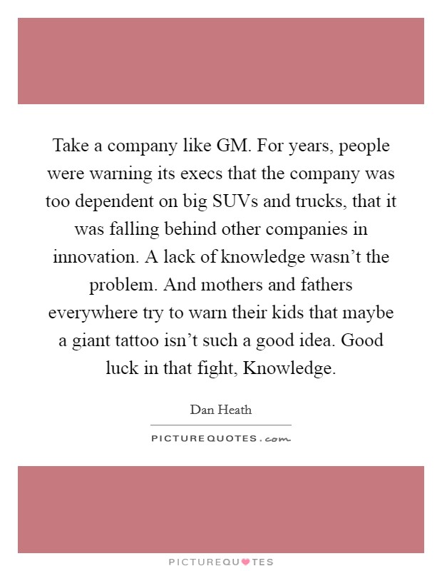 Take a company like GM. For years, people were warning its execs that the company was too dependent on big SUVs and trucks, that it was falling behind other companies in innovation. A lack of knowledge wasn't the problem. And mothers and fathers everywhere try to warn their kids that maybe a giant tattoo isn't such a good idea. Good luck in that fight, Knowledge Picture Quote #1