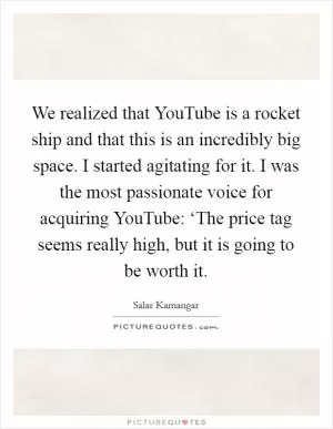 We realized that YouTube is a rocket ship and that this is an incredibly big space. I started agitating for it. I was the most passionate voice for acquiring YouTube: ‘The price tag seems really high, but it is going to be worth it Picture Quote #1