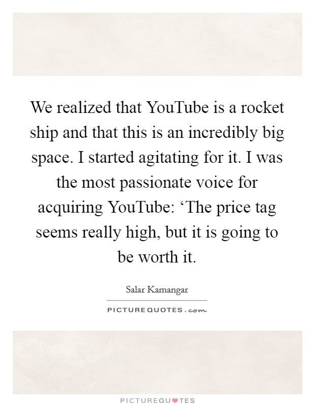 We realized that YouTube is a rocket ship and that this is an incredibly big space. I started agitating for it. I was the most passionate voice for acquiring YouTube: ‘The price tag seems really high, but it is going to be worth it Picture Quote #1