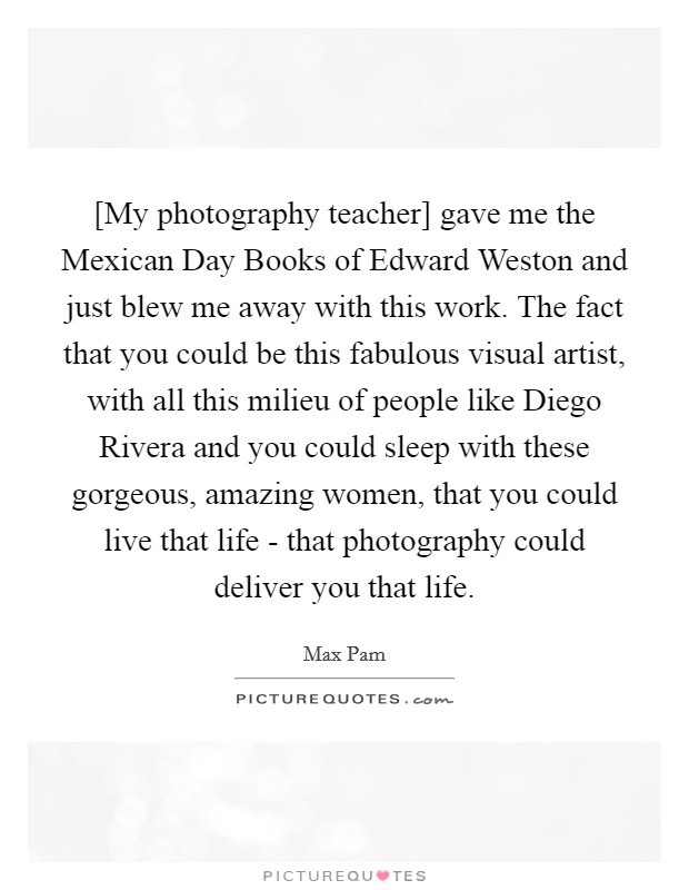 [My photography teacher] gave me the Mexican Day Books of Edward Weston and just blew me away with this work. The fact that you could be this fabulous visual artist, with all this milieu of people like Diego Rivera and you could sleep with these gorgeous, amazing women, that you could live that life - that photography could deliver you that life Picture Quote #1