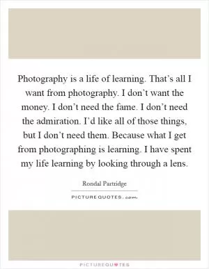 Photography is a life of learning. That’s all I want from photography. I don’t want the money. I don’t need the fame. I don’t need the admiration. I’d like all of those things, but I don’t need them. Because what I get from photographing is learning. I have spent my life learning by looking through a lens Picture Quote #1