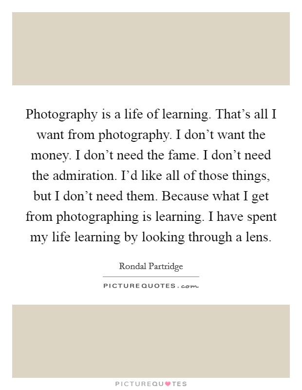 Photography is a life of learning. That's all I want from photography. I don't want the money. I don't need the fame. I don't need the admiration. I'd like all of those things, but I don't need them. Because what I get from photographing is learning. I have spent my life learning by looking through a lens Picture Quote #1