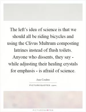 The left’s idea of science is that we should all be riding bicycles and using the Clivus Multrum composting latrines instead of flush toilets. Anyone who dissents, they say - while adjusting their healing crystals for emphasis - is afraid of science Picture Quote #1