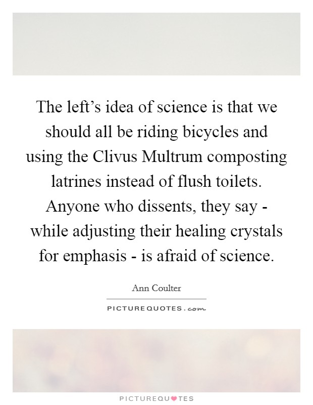 The left's idea of science is that we should all be riding bicycles and using the Clivus Multrum composting latrines instead of flush toilets. Anyone who dissents, they say - while adjusting their healing crystals for emphasis - is afraid of science Picture Quote #1