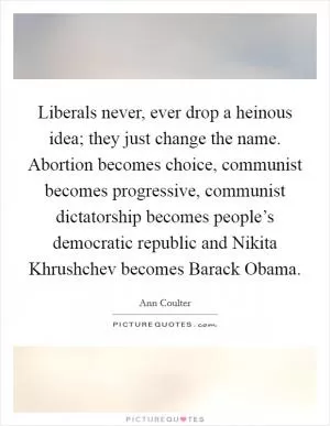 Liberals never, ever drop a heinous idea; they just change the name. Abortion becomes choice, communist becomes progressive, communist dictatorship becomes people’s democratic republic and Nikita Khrushchev becomes Barack Obama Picture Quote #1