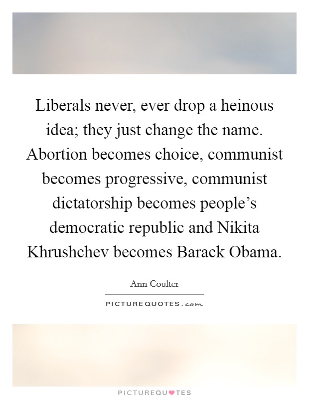 Liberals never, ever drop a heinous idea; they just change the name. Abortion becomes choice, communist becomes progressive, communist dictatorship becomes people's democratic republic and Nikita Khrushchev becomes Barack Obama Picture Quote #1