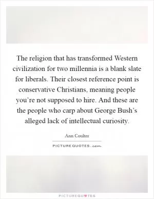 The religion that has transformed Western civilization for two millennia is a blank slate for liberals. Their closest reference point is conservative Christians, meaning people you’re not supposed to hire. And these are the people who carp about George Bush’s alleged lack of intellectual curiosity Picture Quote #1