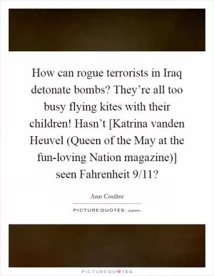 How can rogue terrorists in Iraq detonate bombs? They’re all too busy flying kites with their children! Hasn’t [Katrina vanden Heuvel (Queen of the May at the fun-loving Nation magazine)] seen Fahrenheit 9/11? Picture Quote #1