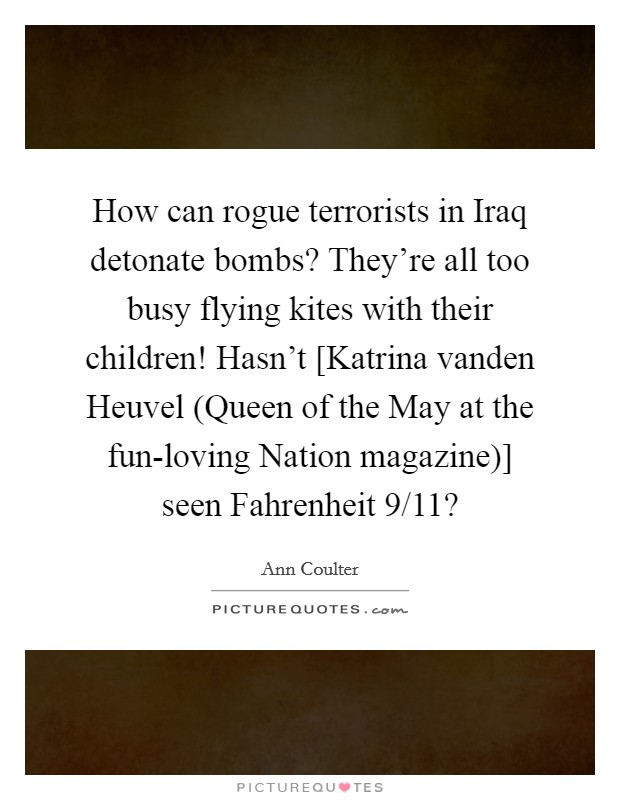 How can rogue terrorists in Iraq detonate bombs? They're all too busy flying kites with their children! Hasn't [Katrina vanden Heuvel (Queen of the May at the fun-loving Nation magazine)] seen Fahrenheit 9/11? Picture Quote #1
