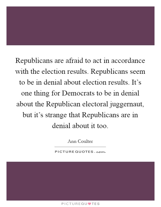 Republicans are afraid to act in accordance with the election results. Republicans seem to be in denial about election results. It's one thing for Democrats to be in denial about the Republican electoral juggernaut, but it's strange that Republicans are in denial about it too Picture Quote #1