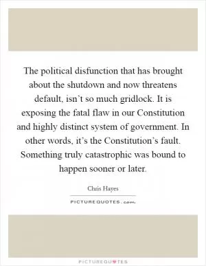 The political disfunction that has brought about the shutdown and now threatens default, isn’t so much gridlock. It is exposing the fatal flaw in our Constitution and highly distinct system of government. In other words, it’s the Constitution’s fault. Something truly catastrophic was bound to happen sooner or later Picture Quote #1