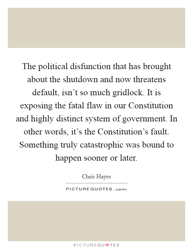 The political disfunction that has brought about the shutdown and now threatens default, isn't so much gridlock. It is exposing the fatal flaw in our Constitution and highly distinct system of government. In other words, it's the Constitution's fault. Something truly catastrophic was bound to happen sooner or later Picture Quote #1