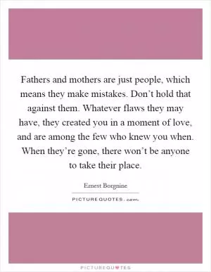 Fathers and mothers are just people, which means they make mistakes. Don’t hold that against them. Whatever flaws they may have, they created you in a moment of love, and are among the few who knew you when. When they’re gone, there won’t be anyone to take their place Picture Quote #1