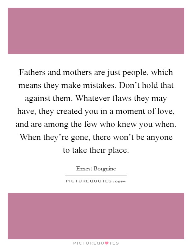 Fathers and mothers are just people, which means they make mistakes. Don’t hold that against them. Whatever flaws they may have, they created you in a moment of love, and are among the few who knew you when. When they’re gone, there won’t be anyone to take their place Picture Quote #1
