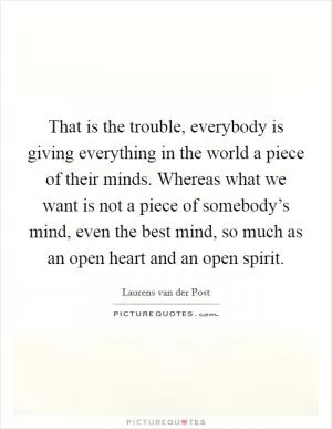 That is the trouble, everybody is giving everything in the world a piece of their minds. Whereas what we want is not a piece of somebody’s mind, even the best mind, so much as an open heart and an open spirit Picture Quote #1