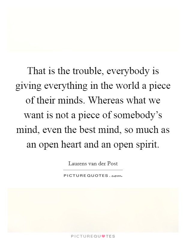 That is the trouble, everybody is giving everything in the world a piece of their minds. Whereas what we want is not a piece of somebody's mind, even the best mind, so much as an open heart and an open spirit Picture Quote #1