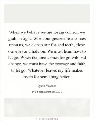 When we believe we are losing control, we grab on tight. When our greatest fear comes upon us, we clench our fist and teeth, close our eyes and hold on. We must learn how to let go. When the time comes for growth and change, we must have the courage and faith to let go. Whatever leaves my life makes room for something better Picture Quote #1