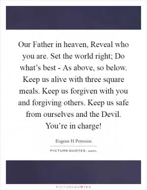 Our Father in heaven, Reveal who you are. Set the world right; Do what’s best - As above, so below. Keep us alive with three square meals. Keep us forgiven with you and forgiving others. Keep us safe from ourselves and the Devil. You’re in charge! Picture Quote #1