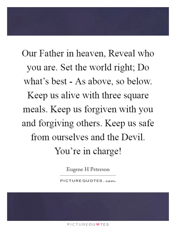Our Father in heaven, Reveal who you are. Set the world right; Do what's best - As above, so below. Keep us alive with three square meals. Keep us forgiven with you and forgiving others. Keep us safe from ourselves and the Devil. You're in charge! Picture Quote #1
