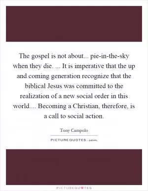 The gospel is not about... pie-in-the-sky when they die. ... It is imperative that the up and coming generation recognize that the biblical Jesus was committed to the realization of a new social order in this world.... Becoming a Christian, therefore, is a call to social action Picture Quote #1