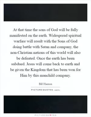 At that time the sons of God will be fully manifested on the earth. Widespread spiritual warfare will result with the Sons of God doing battle with Satan and company, the non-Christian nations of this world will also be defeated. Once the earth has been subdued. Jesus will come back to earth and be given the Kingdom that has been won for Him by this manchild company Picture Quote #1