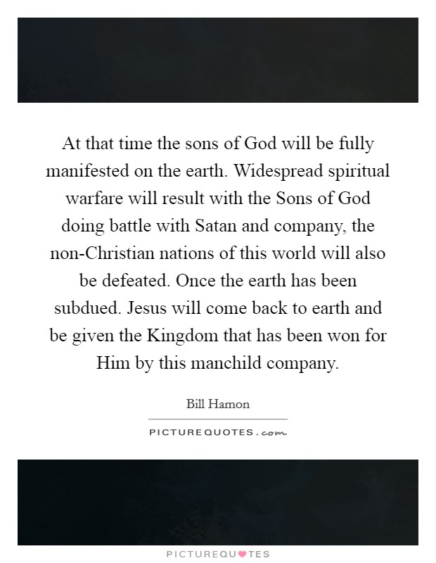 At that time the sons of God will be fully manifested on the earth. Widespread spiritual warfare will result with the Sons of God doing battle with Satan and company, the non-Christian nations of this world will also be defeated. Once the earth has been subdued. Jesus will come back to earth and be given the Kingdom that has been won for Him by this manchild company Picture Quote #1