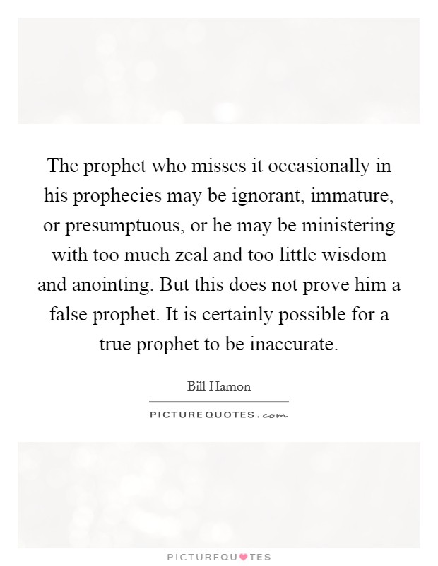 The prophet who misses it occasionally in his prophecies may be ignorant, immature, or presumptuous, or he may be ministering with too much zeal and too little wisdom and anointing. But this does not prove him a false prophet. It is certainly possible for a true prophet to be inaccurate Picture Quote #1