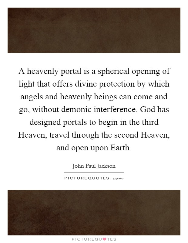 A heavenly portal is a spherical opening of light that offers divine protection by which angels and heavenly beings can come and go, without demonic interference. God has designed portals to begin in the third Heaven, travel through the second Heaven, and open upon Earth Picture Quote #1